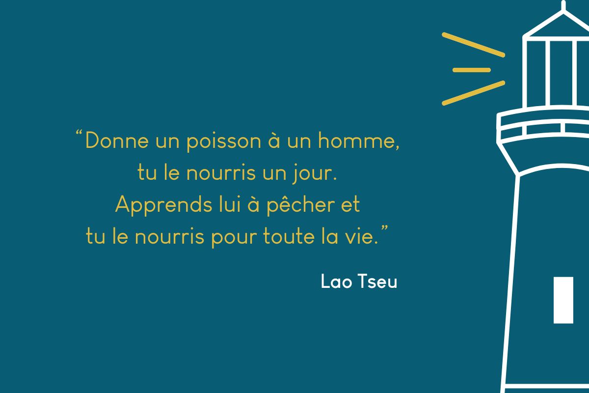 Donne un poisson à un homme, tu le nourris un jour. Apprends lui à pêcher et tu le nourris pour toute la vie.